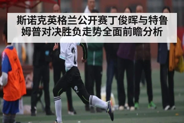 斯诺克英格兰公开赛丁俊晖与特鲁姆普对决胜负走势全面前瞻分析 | kaiyun