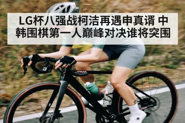 LG杯八强战柯洁再遇申真谞 中韩围棋第一人巅峰对决谁将突围（kaiyun）